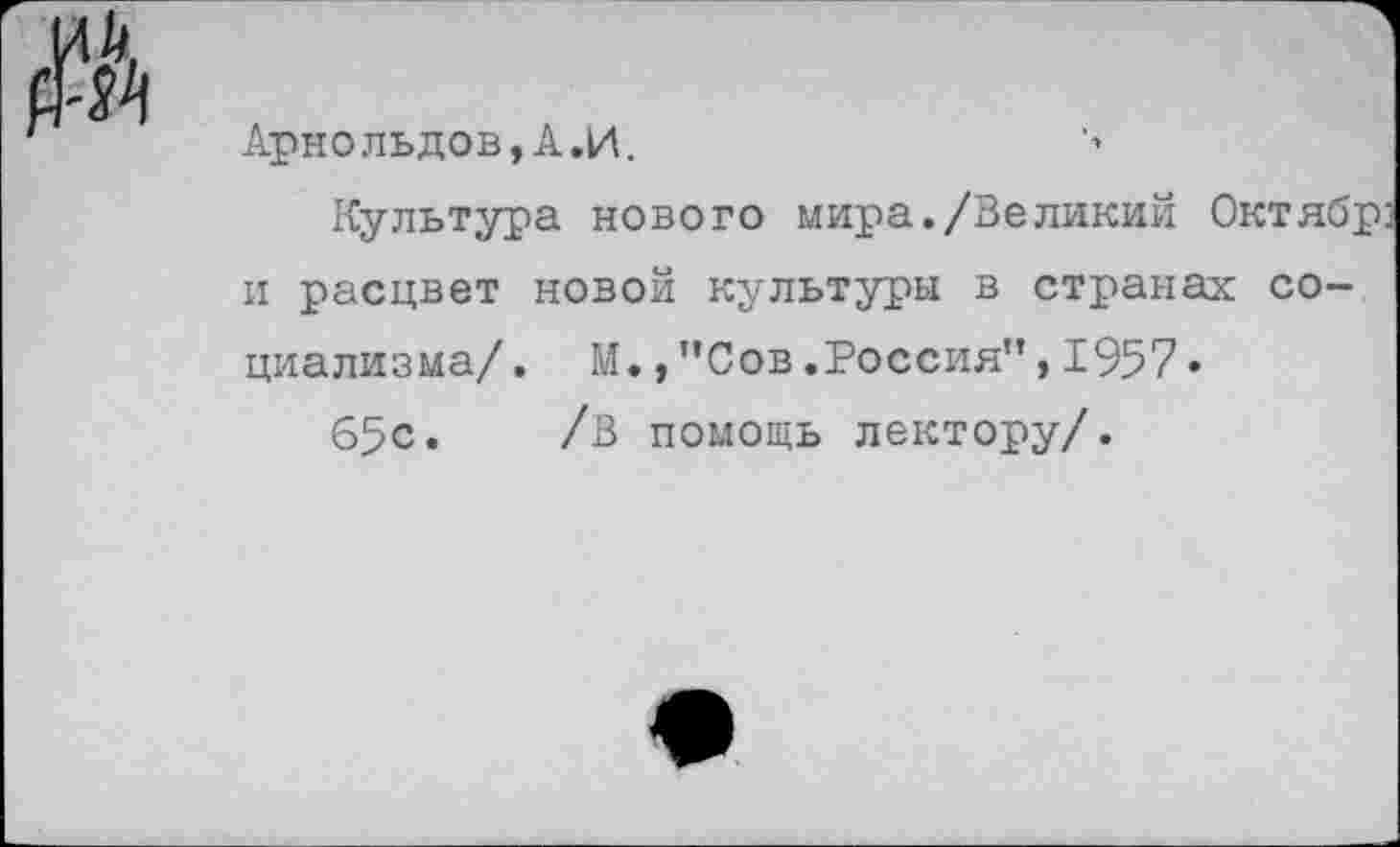 ﻿
Арнольдов,А.И.
Культура нового мира./Великий Октябр и расцвет новой культуры в странах социализма/, М.,"Сов.Россия”,1957•
65с. /В помощь лектору/.